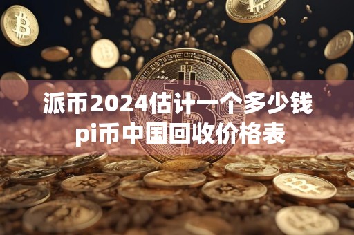 派币2024估计一个多少钱 pi币中国回收价格表