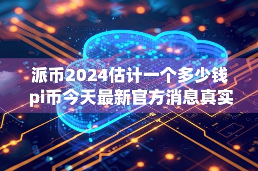 派币2024估计一个多少钱 pi币今天最新官方消息真实分享