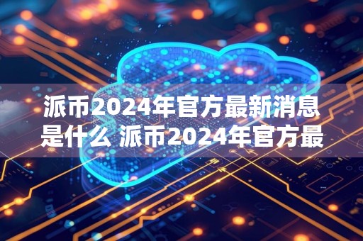 派币2024年官方最新消息是什么 派币2024年官方最新消息真实分享