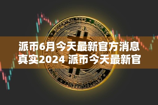 派币6月今天最新官方消息真实2024 派币今天最新官方消息真实2024