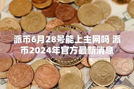 派币6月28号能上主网吗 派币2024年官方最新消息