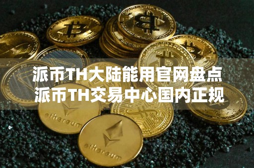 派币TH大陆能用官网盘点 派币TH交易中心国内正规十大盘点