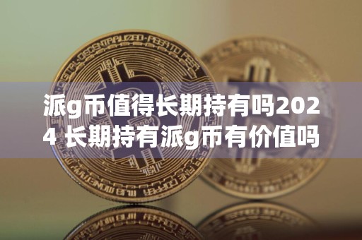 派g币值得长期持有吗2024 长期持有派g币有价值吗？