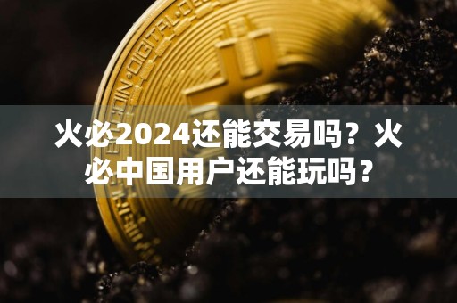 火必2024还能交易吗？火必中国用户还能玩吗？