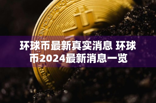 环球币最新真实消息 环球币2024最新消息一览