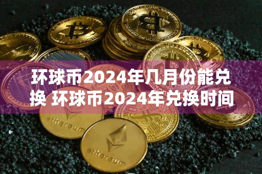 环球币2024年几月份能兑换 环球币2024年兑换时间介绍