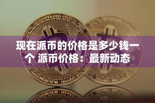 现在派币的价格是多少钱一个 派币价格：最新动态