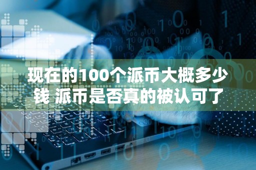 现在的100个派币大概多少钱 派币是否真的被认可了