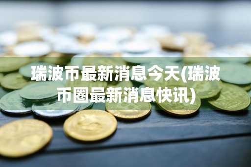 瑞波币最新消息今天(瑞波币圈最新消息快讯)