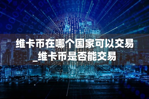 维卡币在哪个国家可以交易_维卡币是否能交易