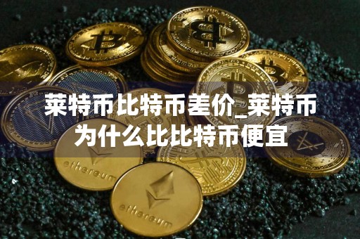 莱特币比特币差价_莱特币为什么比比特币便宜