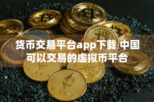 货币交易平台app下载 中国可以交易的虚拟币平台