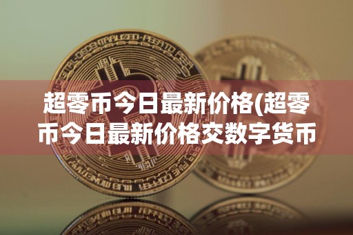 超零币今日最新价格(超零币今日最新价格交数字货币)