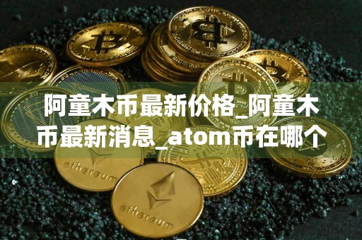 阿童木币最新价格_阿童木币最新消息_atom币在哪个交易所_20240727