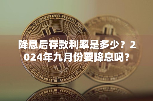 降息后存款利率是多少？2024年九月份要降息吗？