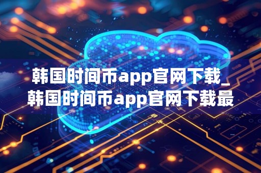 韩国时间币app官网下载_韩国时间币app官网下载最新版本v6.0.18