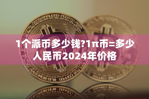 1个派币多少钱?1π币=多少人民币2024年价格