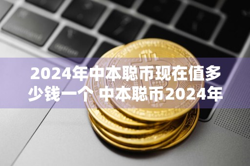 2024年中本聪币现在值多少钱一个 中本聪币2024年的价值预测