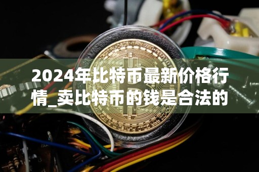 2024年比特币最新价格行情_卖比特币的钱是合法的吗