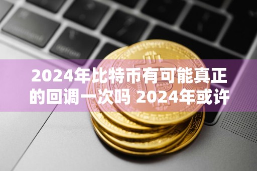 2024年比特币有可能真正的回调一次吗 2024年或许会见到比特币的重大回调