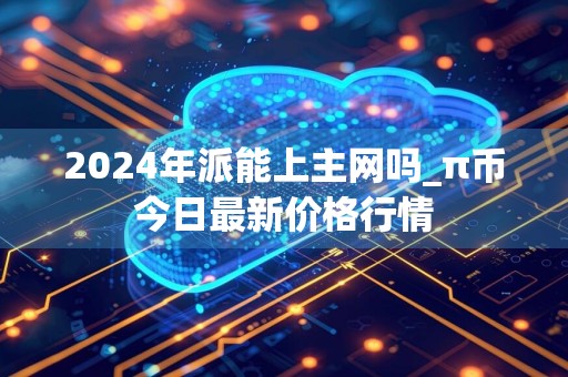 2024年派能上主网吗_π币今日最新价格行情