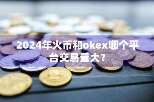 2024年火币和okex哪个平台交易量大？