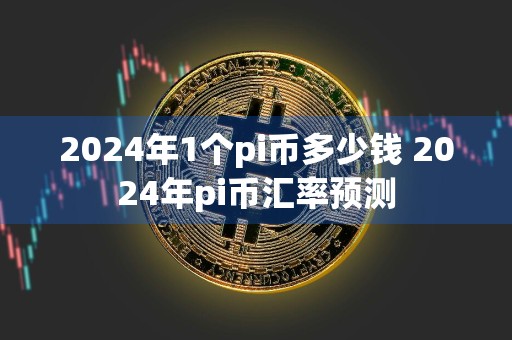 2024年1个pi币多少钱 2024年pi币汇率预测