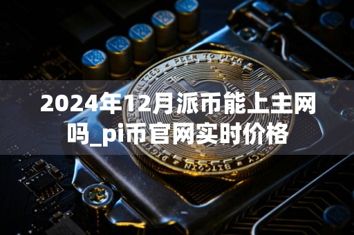 2024年12月派币能上主网吗_pi币官网实时价格