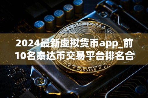 2024最新虚拟货币app_前10名泰达币交易平台排名合集