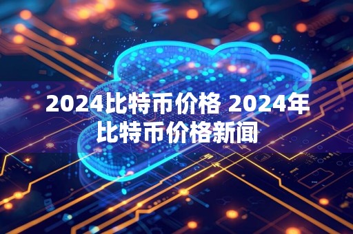 2024比特币价格 2024年比特币价格新闻