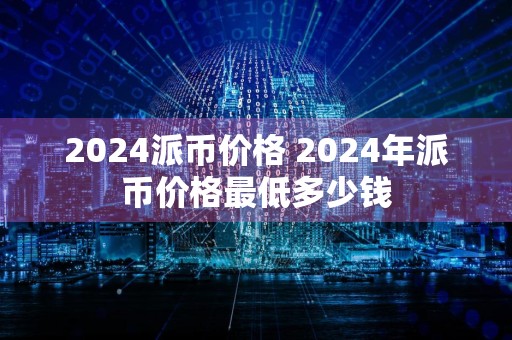 2024派币价格 2024年派币价格最低多少钱