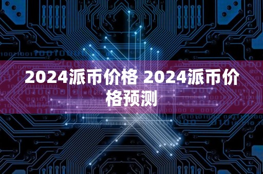 2024派币价格 2024派币价格预测