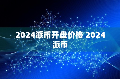 2024派币开盘价格 2024派币