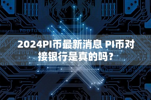 2024PI币最新消息 PI币对接银行是真的吗？