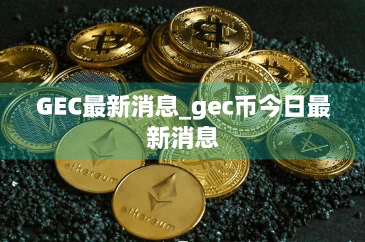 GEC最新消息_gec币今日最新消息