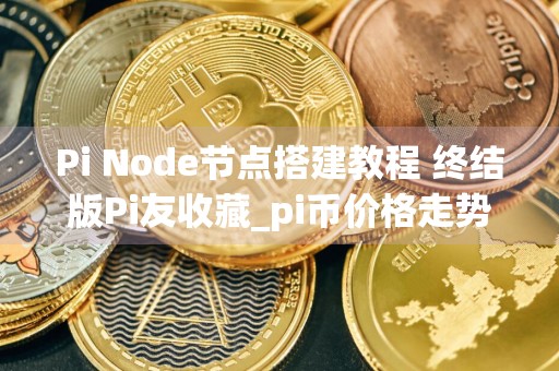 Pi Node节点搭建教程 终结版Pi友收藏_pi币价格走势图10年