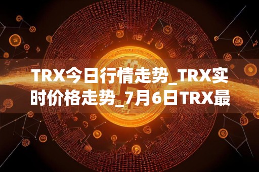 TRX今日行情走势_TRX实时价格走势_7月6日TRX最新价格