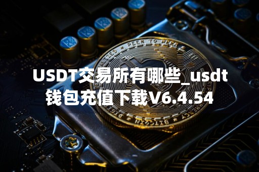 USDT交易所有哪些_usdt钱包充值下载V6.4.54