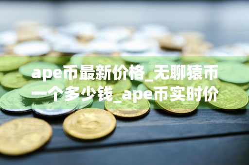 ape币最新价格_无聊猿币一个多少钱_ape币实时价格_20240725