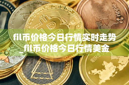 fil币价格今日行情实时走势_fil币价格今日行情美金