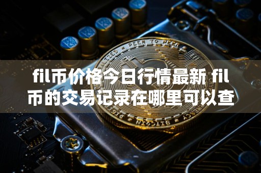 fil币价格今日行情最新 fil币的交易记录在哪里可以查询