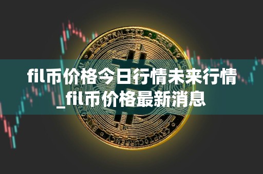 fil币价格今日行情未来行情_fil币价格最新消息