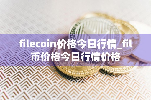 filecoin价格今日行情_fil币价格今日行情价格