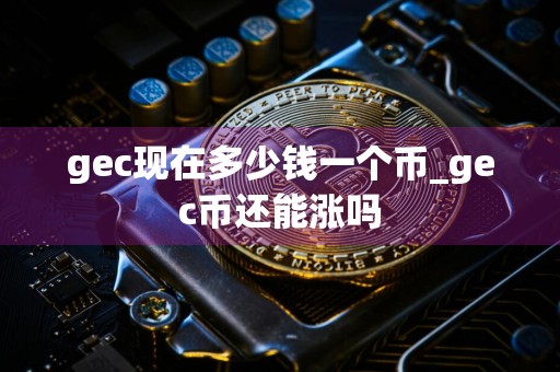 gec现在多少钱一个币_gec币还能涨吗