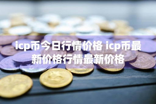 icp币今日行情价格 icp币最新价格行情最新价格