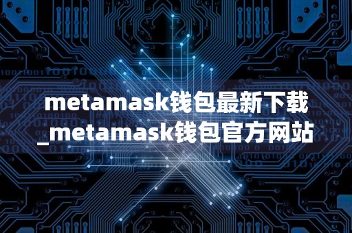 metamask钱包最新下载_metamask钱包官方网站免费最新版本下载