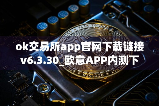 ok交易所app官网下载链接v6.3.30_欧意APP内测下载_欧意6.1.23版本下载