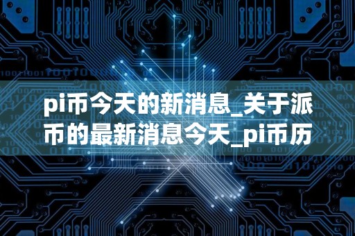 pi币今天的新消息_关于派币的最新消息今天_pi币历史价格