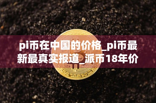 pi币在中国的价格_pi币最新最真实报道_派币18年价格