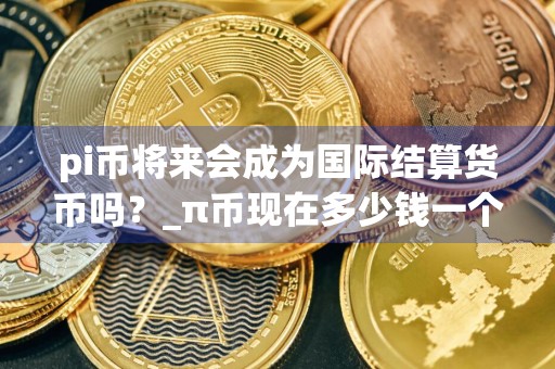 pi币将来会成为国际结算货币吗？_π币现在多少钱一个